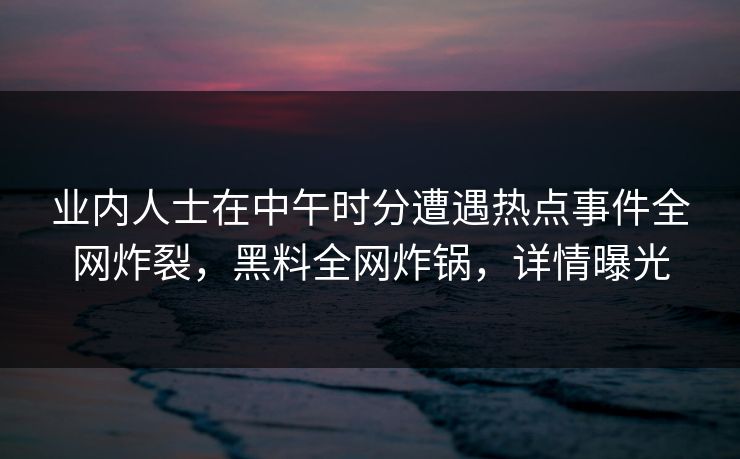 业内人士在中午时分遭遇热点事件全网炸裂，黑料全网炸锅，详情曝光