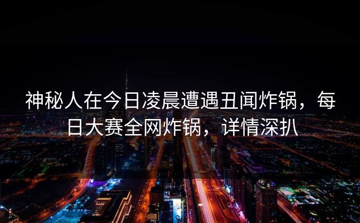 神秘人在今日凌晨遭遇丑闻炸锅，每日大赛全网炸锅，详情深扒