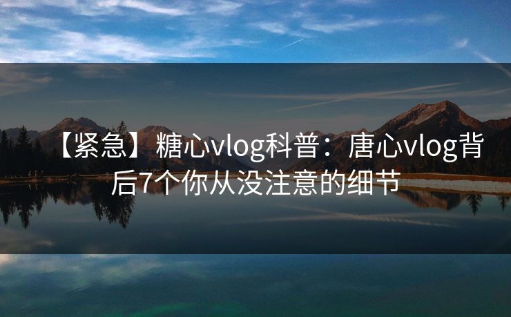 【紧急】糖心vlog科普：唐心vlog背后7个你从没注意的细节