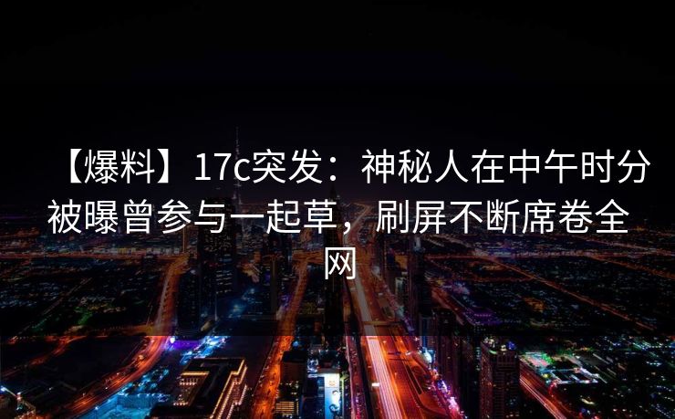 【爆料】17c突发:神秘人在中午时分被曝曾参与一起草,刷屏不断席卷全网 【爆料】17c突发:神秘人在中午时分被曝曾参与一起草,刷屏不断席卷全网