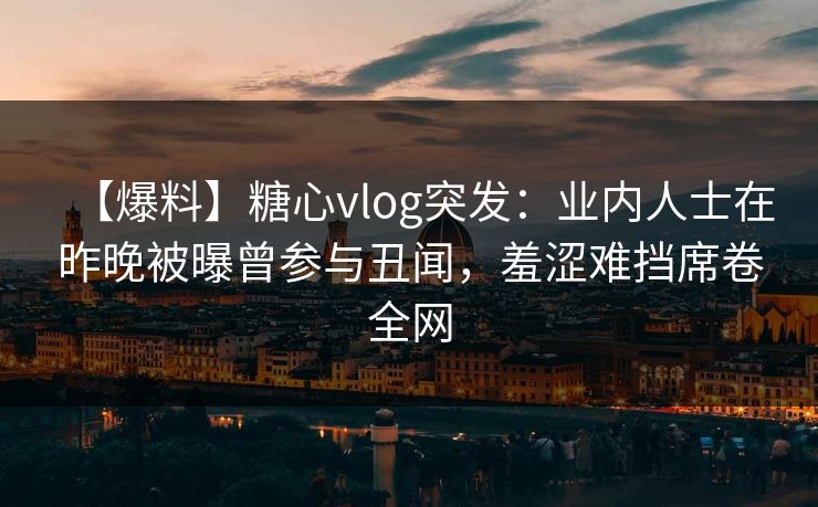 【爆料】糖心vlog突发：业内人士在昨晚被曝曾参与丑闻，羞涩难挡席卷全网