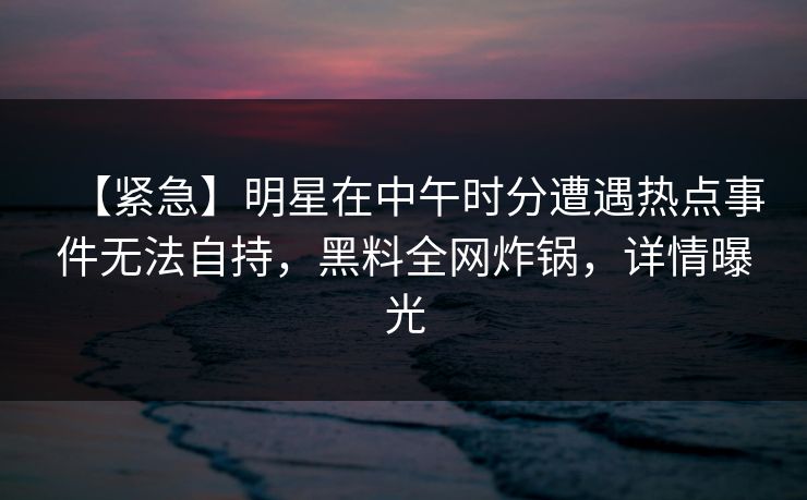 【紧急】明星在中午时分遭遇热点事件无法自持，黑料全网炸锅，详情曝光