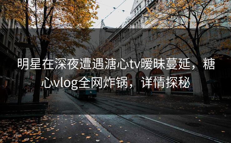 明星在深夜遭遇溏心tv暧昧蔓延,糖心vlog全网炸锅,详情探秘 明星在深夜遭遇溏心tv暧昧蔓延,糖心vlog全网炸锅,详情探秘