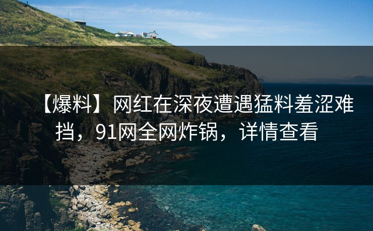 【爆料】网红在深夜遭遇猛料羞涩难挡,91网全网炸锅,详情查看 【爆料】网红在深夜遭遇猛料羞涩难挡,91网全网炸锅,详情查看
