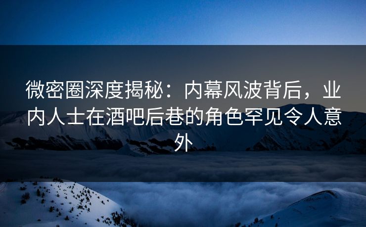 微密圈深度揭秘：内幕风波背后，业内人士在酒吧后巷的角色罕见令人意外