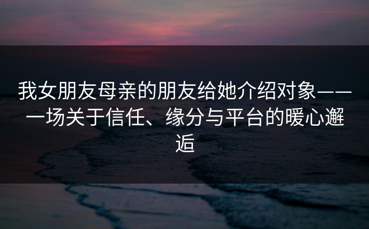 我女朋友母亲的朋友给她介绍对象——一场关于信任、缘分与平台的暖心邂逅 我女朋友母亲的朋友给她介绍对象——一场关于信任、缘分与平台的暖心邂逅