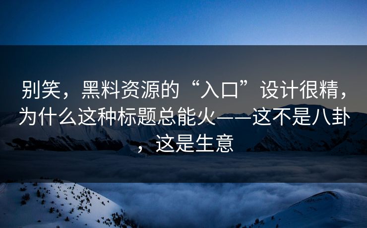 别笑，黑料资源的“入口”设计很精，为什么这种标题总能火——这不是八卦，这是生意