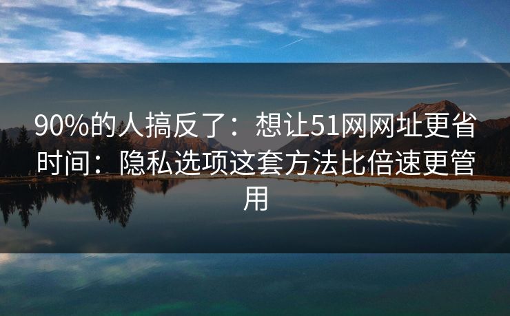 90%的人搞反了：想让51网网址更省时间：隐私选项这套方法比倍速更管用