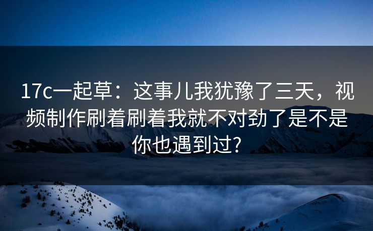 17c一起草：这事儿我犹豫了三天，视频制作刷着刷着我就不对劲了是不是你也遇到过?