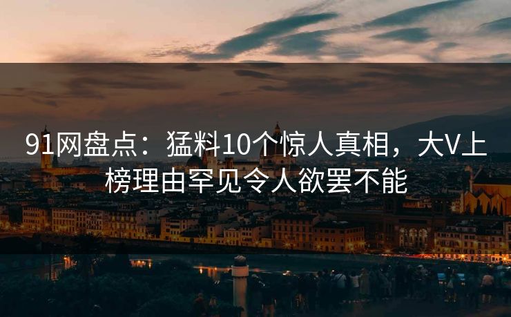 91网盘点:猛料10个惊人真相,大V上榜理由罕见令人欲罢不能 91网盘点:猛料10个惊人真相,大V上榜理由罕见令人欲罢不能