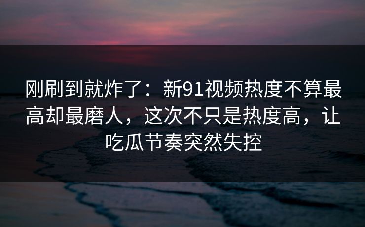 刚刷到就炸了：新91视频热度不算最高却最磨人，这次不只是热度高，让吃瓜节奏突然失控